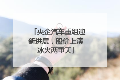 央企汽车重组迎新进展，股价上演冰火两重天